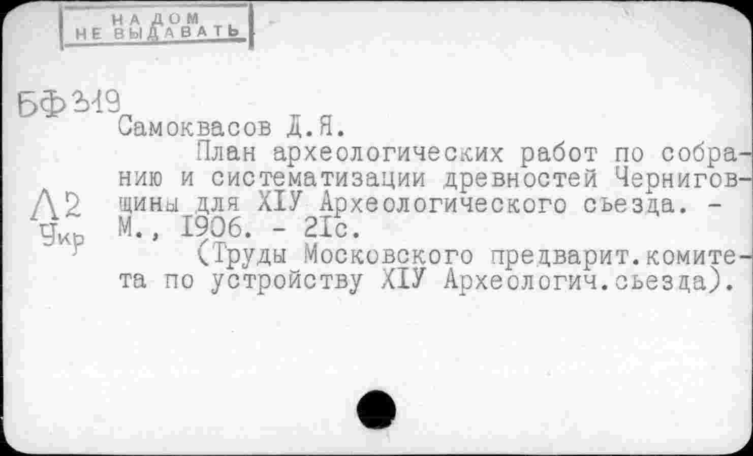 ﻿НАЛОМ НЕ ВЫДАВАТЬ
5ФМ9
Самоквасов Д.Я.
План археологических работ по собра нию и систематизации древностей Чернигов. А 2 чины Для ХІУ Археологического съезда. -g М., 1906. - 216.
(Труды Московского предварит.комите та по устройству ХІУ Археологии.съезда).